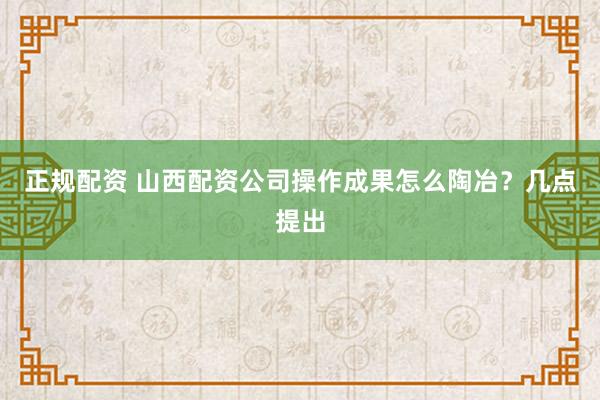 正规配资 山西配资公司操作成果怎么陶冶？几点提出
