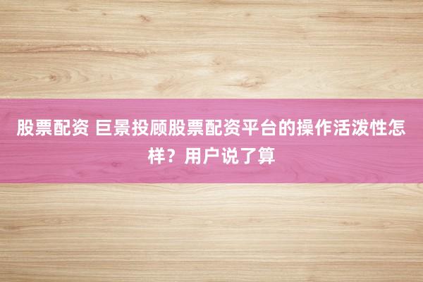 股票配资 巨景投顾股票配资平台的操作活泼性怎样？用户说了算