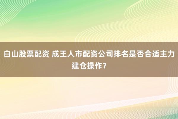 白山股票配资 成王人市配资公司排名是否合适主力建仓操作?
