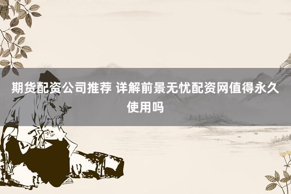 期货配资公司推荐 详解前景无忧配资网值得永久使用吗