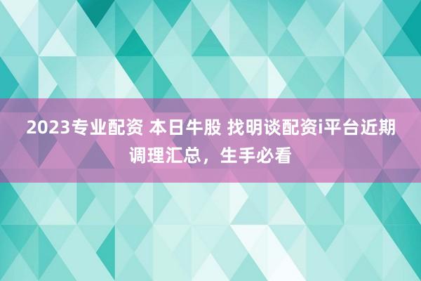 2023专业配资 本日牛股 找明谈配资i平台近期调理汇总,生手必看