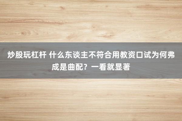 炒股玩杠杆 什么东谈主不符合用教资口试为何弗成是曲配?一看就显著