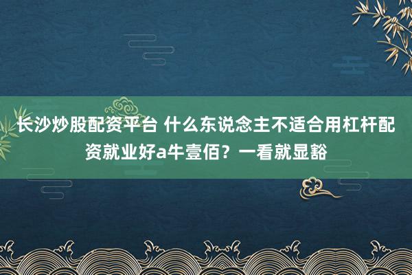 长沙炒股配资平台 什么东说念主不适合用杠杆配资就业好a牛壹佰？一看就显豁