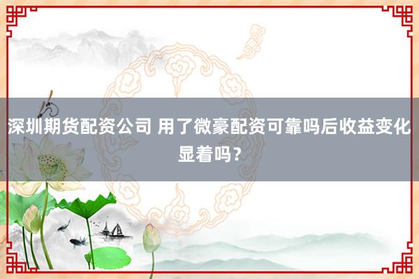 深圳期货配资公司 用了微豪配资可靠吗后收益变化显着吗？