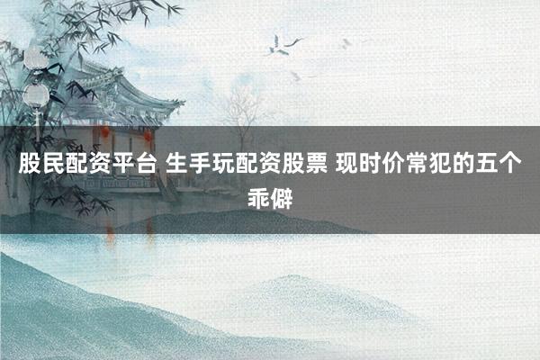 股民配资平台 生手玩配资股票 现时价常犯的五个乖僻