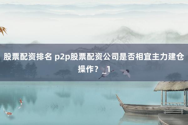 股票配资排名 p2p股票配资公司是否相宜主力建仓操作？_1