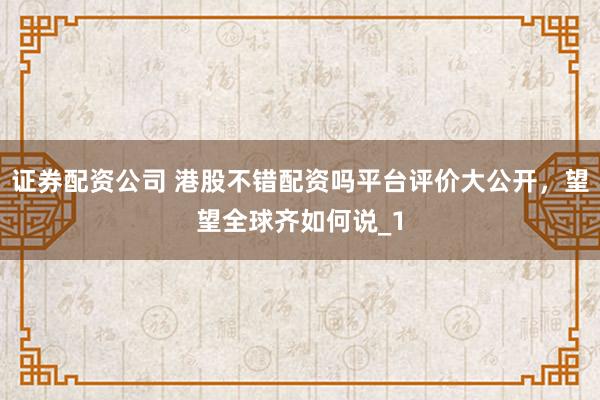 证券配资公司 港股不错配资吗平台评价大公开,望望全球齐如何说_1