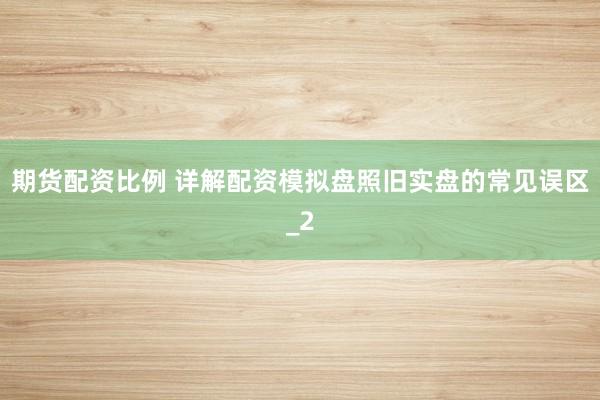 期货配资比例 详解配资模拟盘照旧实盘的常见误区_2