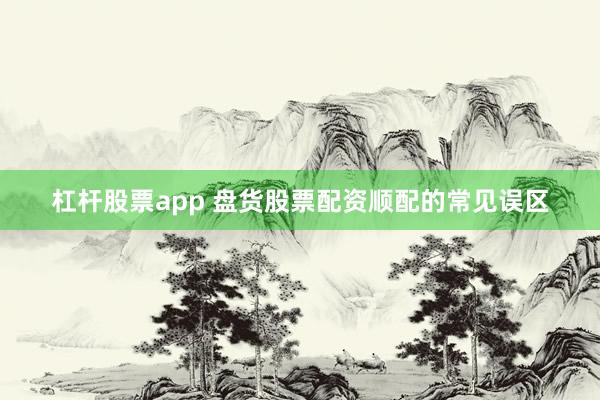 杠杆股票app 盘货股票配资顺配的常见误区