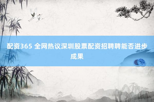配资365 全网热议深圳股票配资招聘聘能否进步成果
